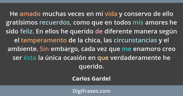 He amado muchas veces en mi vida y conservo de ello gratísimos recuerdos, como que en todos mis amores he sido feliz. En ellos he quer... - Carlos Gardel