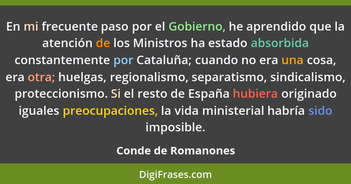 En mi frecuente paso por el Gobierno, he aprendido que la atención de los Ministros ha estado absorbida constantemente por Catalu... - Conde de Romanones
