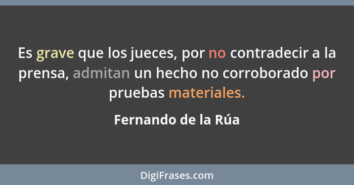 Es grave que los jueces, por no contradecir a la prensa, admitan un hecho no corroborado por pruebas materiales.... - Fernando de la Rúa