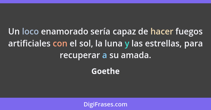 Un loco enamorado sería capaz de hacer fuegos artificiales con el sol, la luna y las estrellas, para recuperar a su amada.... - Goethe