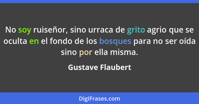 No soy ruiseñor, sino urraca de grito agrio que se oculta en el fondo de los bosques para no ser oída sino por ella misma.... - Gustave Flaubert