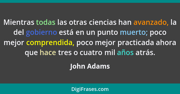 Mientras todas las otras ciencias han avanzado, la del gobierno está en un punto muerto; poco mejor comprendida, poco mejor practicada ah... - John Adams