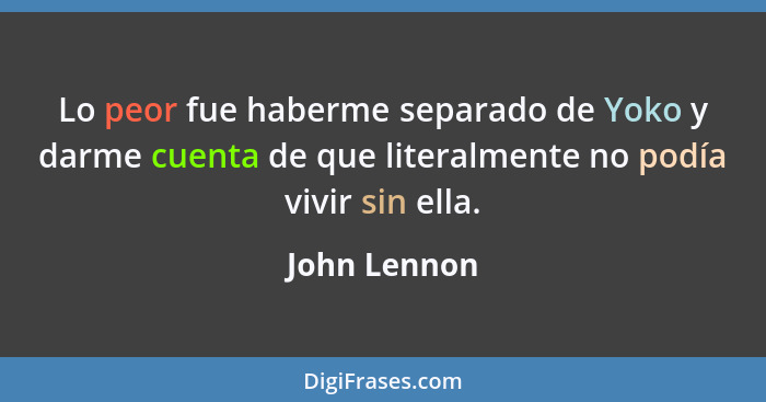 Lo peor fue haberme separado de Yoko y darme cuenta de que literalmente no podía vivir sin ella.... - John Lennon