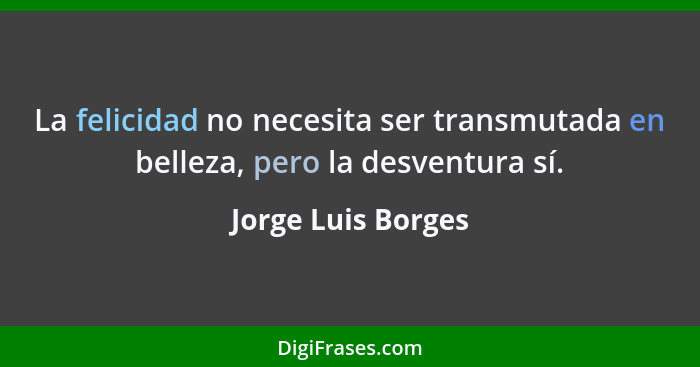 La felicidad no necesita ser transmutada en belleza, pero la desventura sí.... - Jorge Luis Borges