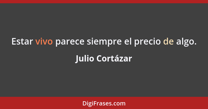 Estar vivo parece siempre el precio de algo.... - Julio Cortázar