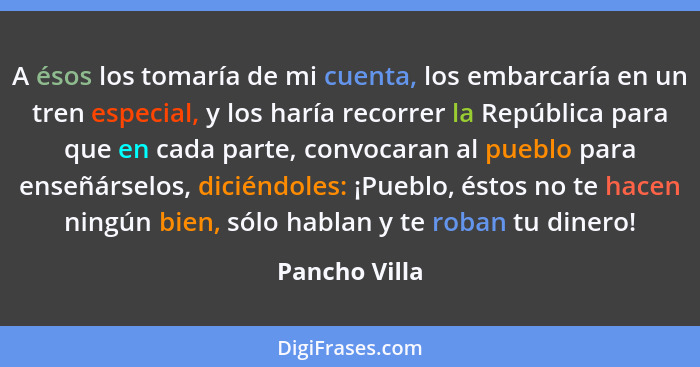 A ésos los tomaría de mi cuenta, los embarcaría en un tren especial, y los haría recorrer la República para que en cada parte, convocar... - Pancho Villa