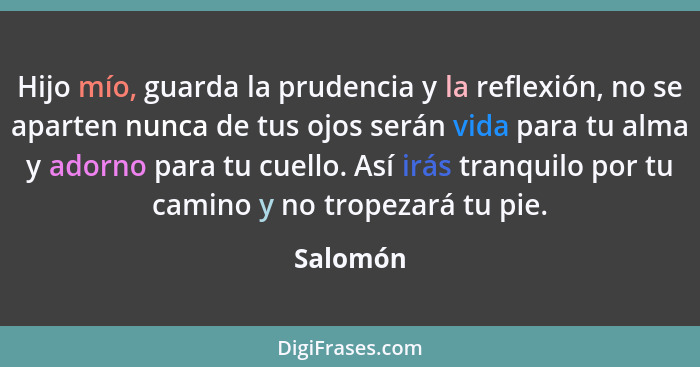 Hijo mío, guarda la prudencia y la reflexión, no se aparten nunca de tus ojos serán vida para tu alma y adorno para tu cuello. Así irás tran... - Salomón