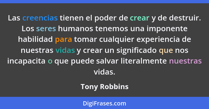 Las creencias tienen el poder de crear y de destruir. Los seres humanos tenemos una imponente habilidad para tomar cualquier experienci... - Tony Robbins