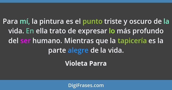 Para mí, la pintura es el punto triste y oscuro de la vida. En ella trato de expresar lo más profundo del ser humano. Mientras que la... - Violeta Parra