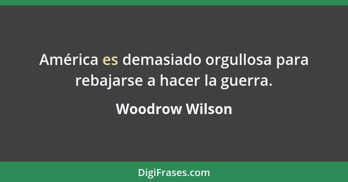 América es demasiado orgullosa para rebajarse a hacer la guerra.... - Woodrow Wilson