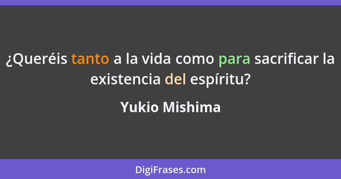 ¿Queréis tanto a la vida como para sacrificar la existencia del espíritu?... - Yukio Mishima