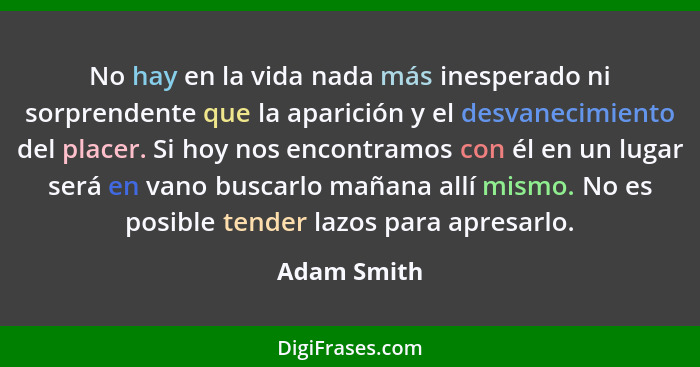 No hay en la vida nada más inesperado ni sorprendente que la aparición y el desvanecimiento del placer. Si hoy nos encontramos con él en... - Adam Smith