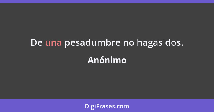 De una pesadumbre no hagas dos.... - Anónimo