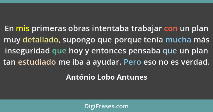 En mis primeras obras intentaba trabajar con un plan muy detallado, supongo que porque tenía mucha más inseguridad que hoy y en... - António Lobo Antunes