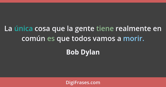 La única cosa que la gente tiene realmente en común es que todos vamos a morir.... - Bob Dylan