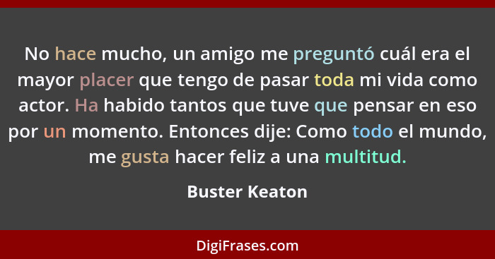 No hace mucho, un amigo me preguntó cuál era el mayor placer que tengo de pasar toda mi vida como actor. Ha habido tantos que tuve que... - Buster Keaton
