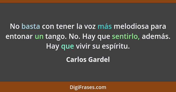 No basta con tener la voz más melodiosa para entonar un tango. No. Hay que sentirlo, además. Hay que vivir su espíritu.... - Carlos Gardel