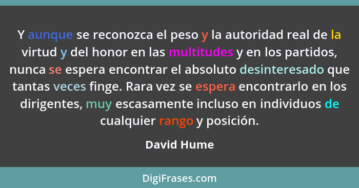 Y aunque se reconozca el peso y la autoridad real de la virtud y del honor en las multitudes y en los partidos, nunca se espera encontrar... - David Hume