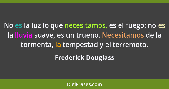 No es la luz lo que necesitamos, es el fuego; no es la lluvia suave, es un trueno. Necesitamos de la tormenta, la tempestad y el... - Frederick Douglass