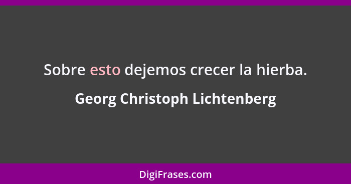 Sobre esto dejemos crecer la hierba.... - Georg Christoph Lichtenberg