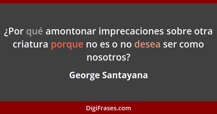 ¿Por qué amontonar imprecaciones sobre otra criatura porque no es o no desea ser como nosotros?... - George Santayana