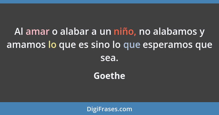 Al amar o alabar a un niño, no alabamos y amamos lo que es sino lo que esperamos que sea.... - Goethe