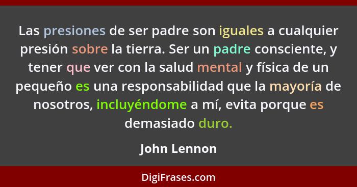 Las presiones de ser padre son iguales a cualquier presión sobre la tierra. Ser un padre consciente, y tener que ver con la salud mental... - John Lennon