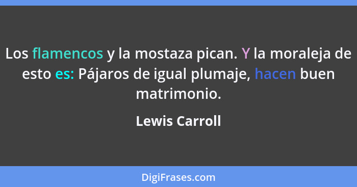 Los flamencos y la mostaza pican. Y la moraleja de esto es: Pájaros de igual plumaje, hacen buen matrimonio.... - Lewis Carroll