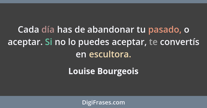 Cada día has de abandonar tu pasado, o aceptar. Si no lo puedes aceptar, te convertís en escultora.... - Louise Bourgeois