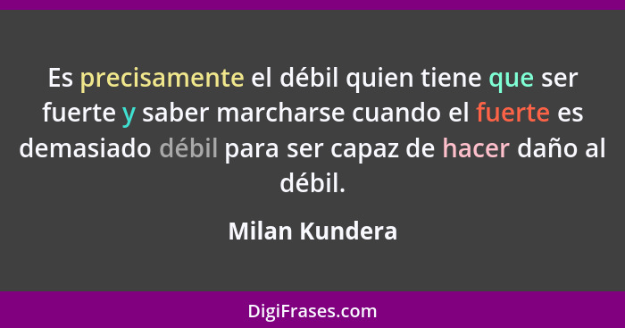 Es precisamente el débil quien tiene que ser fuerte y saber marcharse cuando el fuerte es demasiado débil para ser capaz de hacer daño... - Milan Kundera