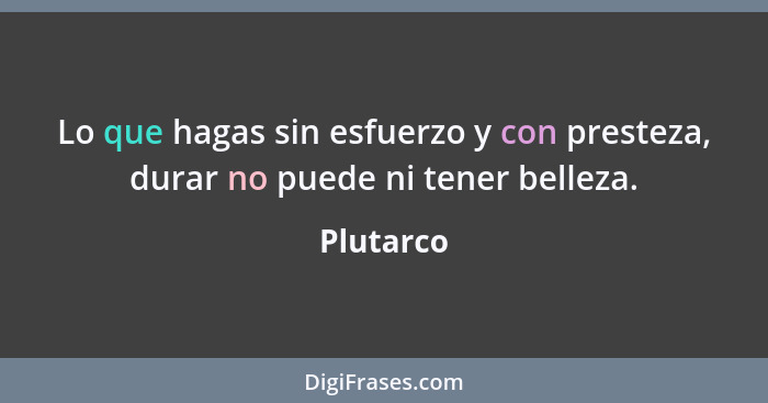 Lo que hagas sin esfuerzo y con presteza, durar no puede ni tener belleza.... - Plutarco