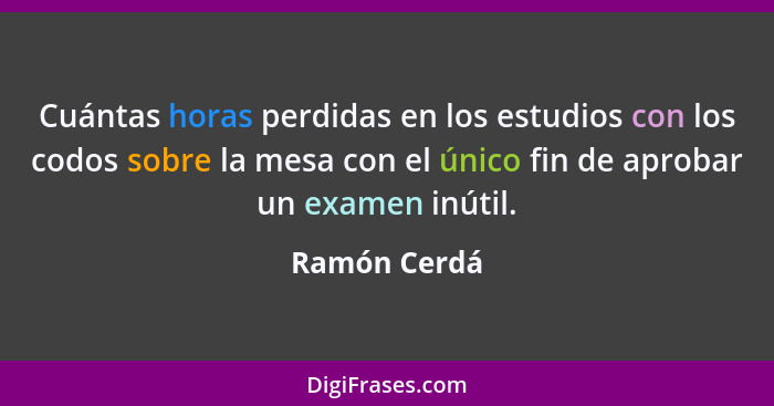 Cuántas horas perdidas en los estudios con los codos sobre la mesa con el único fin de aprobar un examen inútil.... - Ramón Cerdá