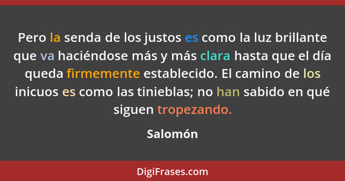 Pero la senda de los justos es como la luz brillante que va haciéndose más y más clara hasta que el día queda firmemente establecido. El cam... - Salomón