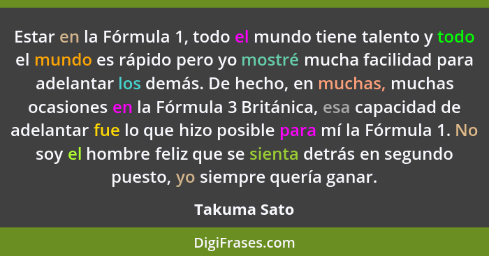 Estar en la Fórmula 1, todo el mundo tiene talento y todo el mundo es rápido pero yo mostré mucha facilidad para adelantar los demás. De... - Takuma Sato