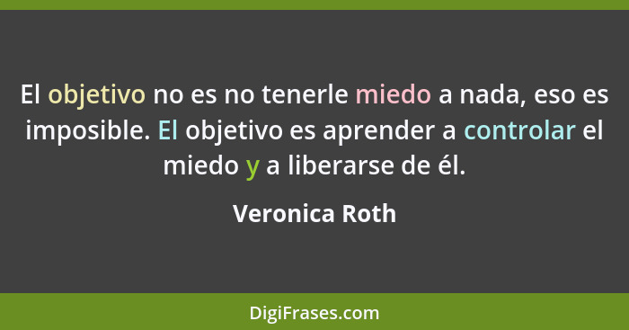 El objetivo no es no tenerle miedo a nada, eso es imposible. El objetivo es aprender a controlar el miedo y a liberarse de él.... - Veronica Roth