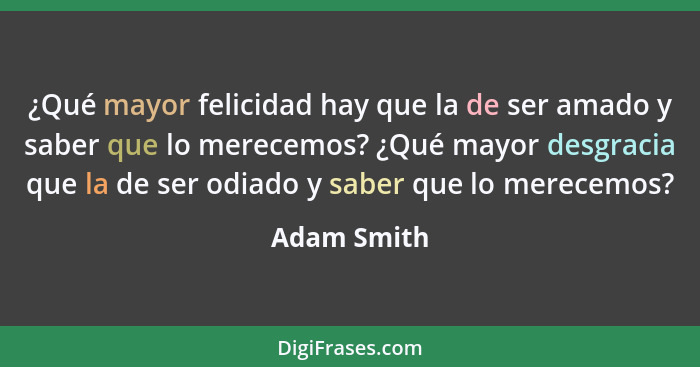 ¿Qué mayor felicidad hay que la de ser amado y saber que lo merecemos? ¿Qué mayor desgracia que la de ser odiado y saber que lo merecemos... - Adam Smith