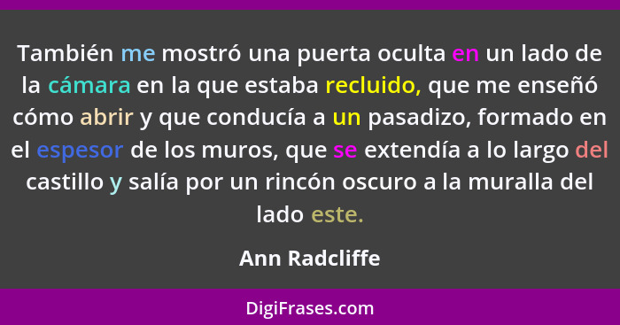 También me mostró una puerta oculta en un lado de la cámara en la que estaba recluido, que me enseñó cómo abrir y que conducía a un pa... - Ann Radcliffe