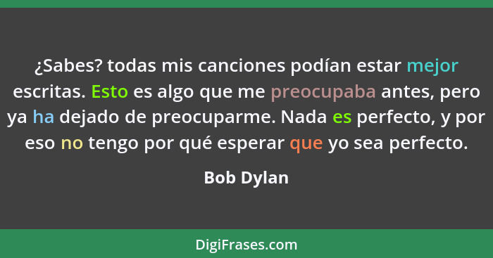 ¿Sabes? todas mis canciones podían estar mejor escritas. Esto es algo que me preocupaba antes, pero ya ha dejado de preocuparme. Nada es p... - Bob Dylan