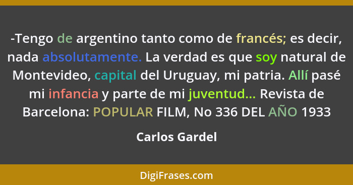 -Tengo de argentino tanto como de francés; es decir, nada absolutamente. La verdad es que soy natural de Montevideo, capital del Urugu... - Carlos Gardel