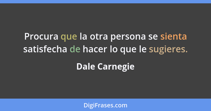 Procura que la otra persona se sienta satisfecha de hacer lo que le sugieres.... - Dale Carnegie