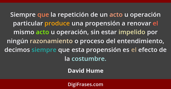 Siempre que la repetición de un acto u operación particular produce una propensión a renovar el mismo acto u operación, sin estar impelid... - David Hume