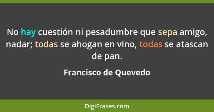 No hay cuestión ni pesadumbre que sepa amigo, nadar; todas se ahogan en vino, todas se atascan de pan.... - Francisco de Quevedo