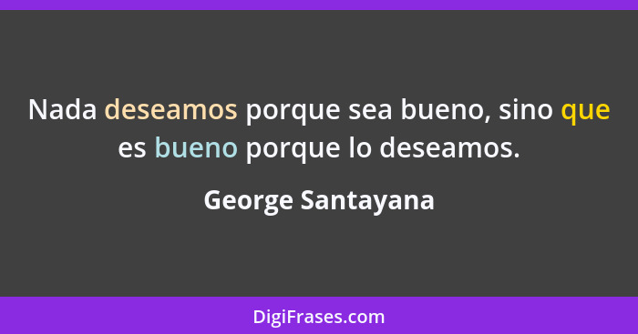 Nada deseamos porque sea bueno, sino que es bueno porque lo deseamos.... - George Santayana