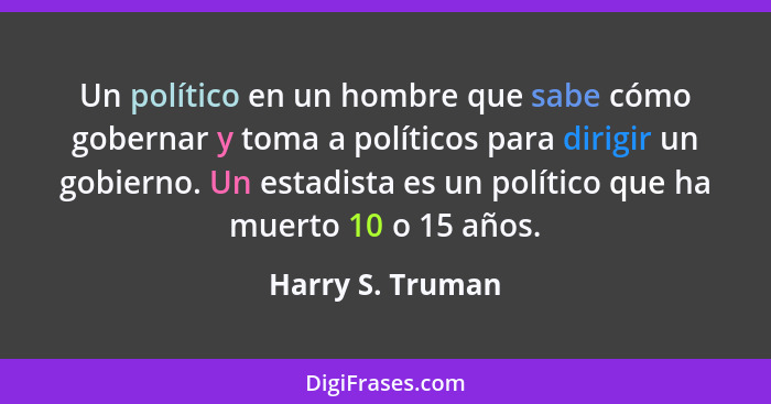 Un político en un hombre que sabe cómo gobernar y toma a políticos para dirigir un gobierno. Un estadista es un político que ha muer... - Harry S. Truman