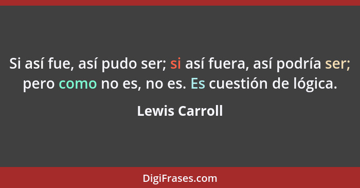 Si así fue, así pudo ser; si así fuera, así podría ser; pero como no es, no es. Es cuestión de lógica.... - Lewis Carroll