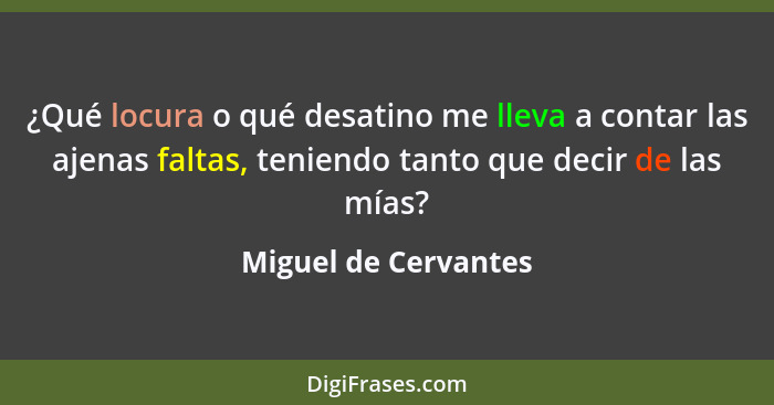 ¿Qué locura o qué desatino me lleva a contar las ajenas faltas, teniendo tanto que decir de las mías?... - Miguel de Cervantes