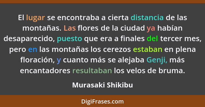 El lugar se encontraba a cierta distancia de las montañas. Las flores de la ciudad ya habían desaparecido, puesto que era a finales... - Murasaki Shikibu