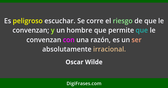 Es peligroso escuchar. Se corre el riesgo de que le convenzan; y un hombre que permite que le convenzan con una razón, es un ser absolut... - Oscar Wilde