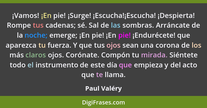 ¡Vamos! ¡En pie! ¡Surge! ¡Escucha!¡Escucha! ¡Despierta! Rompe tus cadenas; sé. Sal de las sombras. Arráncate de la noche; emerge; ¡En pi... - Paul Valéry