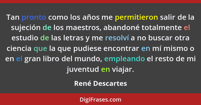 Tan pronto como los años me permitieron salir de la sujeción de los maestros, abandoné totalmente el estudio de las letras y me resol... - René Descartes